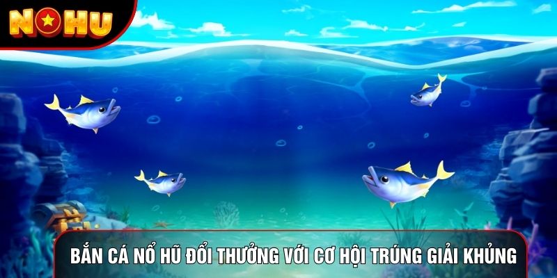Bắn cá nổ hũ đổi thưởng với cơ hội trúng giải khủng